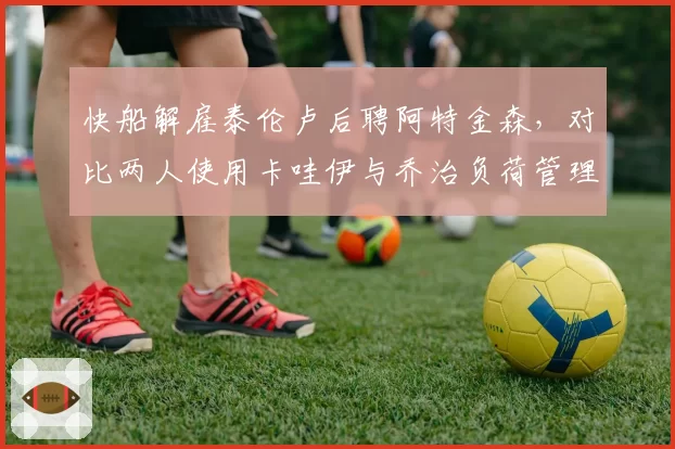 快船解雇泰伦卢后聘阿特金森,对比两人使用卡哇伊与乔治负荷管理策略差异