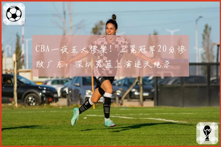 CBA一夜五大惨案!卫冕冠军20分惨败广东,深圳男篮上演逆天绝杀