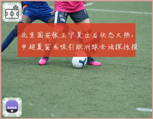 北京国安张玉宁复出后状态火热，中超夏窗或吸引欧洲球会试探性报价