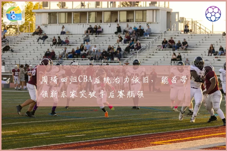 周琦回归CBA后统治力依旧,能否带领新东家突破季后赛瓶颈