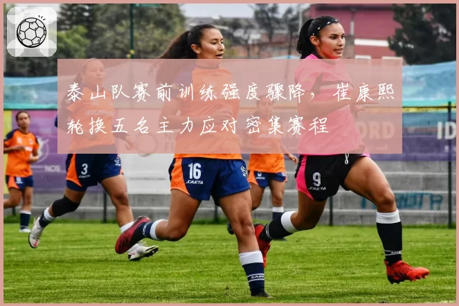 泰山队赛前训练强度骤降，崔康熙轮换五名主力应对密集赛程