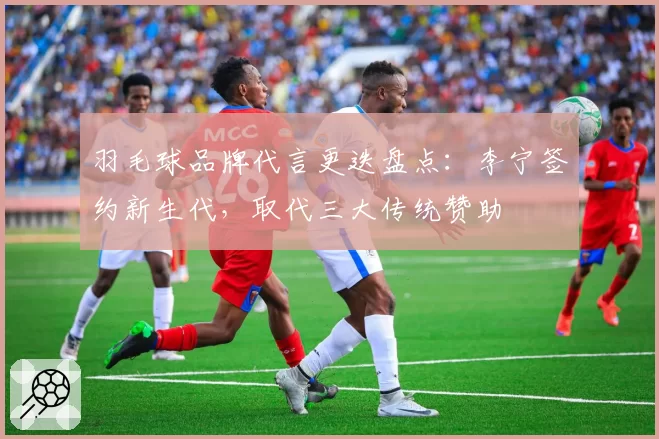 羽毛球品牌代言更迭盘点：李宁签约新生代，取代三大传统赞助