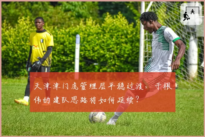 天津津门虎管理层平稳过渡,于根伟的建队思路将如何延续?