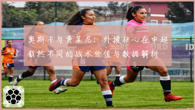 奥斯卡与费莱尼：外援核心在中超截然不同的战术价值与数据解析