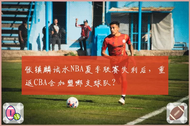 张镇麟试水NBA夏季联赛失利后，重返CBA会加盟哪支球队？
